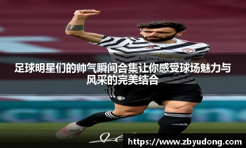 足球明星们的帅气瞬间合集让你感受球场魅力与风采的完美结合