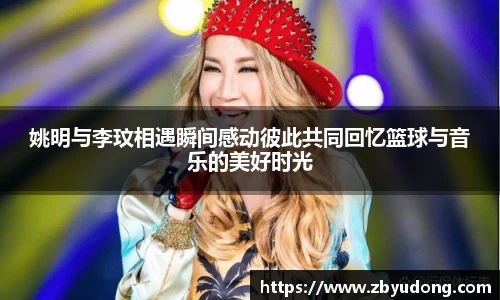 姚明与李玟相遇瞬间感动彼此共同回忆篮球与音乐的美好时光